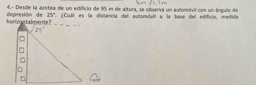 4.- Desde la azotea de un edificio de 95 m de altura, se observa un automóvil con un ángulo de
depresión de 25°. ¿Cuál es la distancia del automóvil a la base del edificio, medida