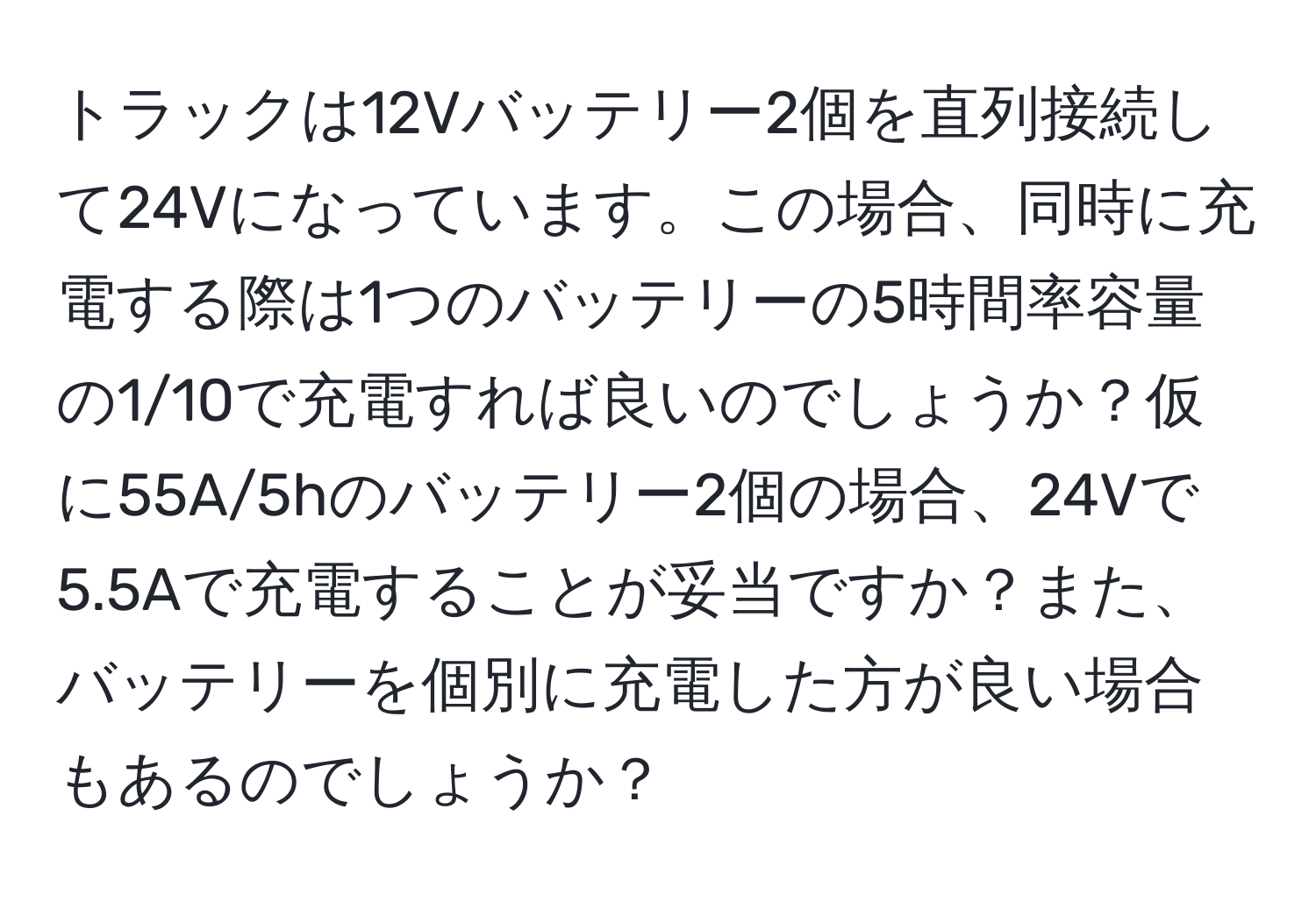 トラックは12Vバッテリー2個を直列接続して24Vになっています。この場合、同時に充電する際は1つのバッテリーの5時間率容量の1/10で充電すれば良いのでしょうか？仮に55A/5hのバッテリー2個の場合、24Vで5.5Aで充電することが妥当ですか？また、バッテリーを個別に充電した方が良い場合もあるのでしょうか？