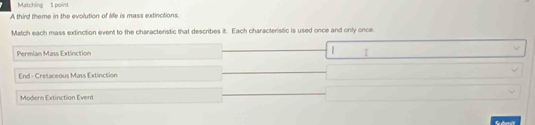 Matching 1 point
A third theme in the evolution of life is mass extinctions.
Match each mass extinction event to the characteristic that describes it. Each characteristic is used once and only once.
Permian Mass Extinction
End - Cretaceous Mass Extinction
Modern Extinction Event
Submit