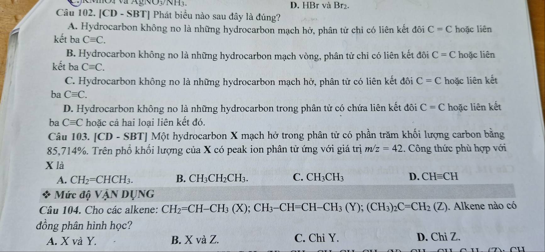 NO_3 /NH3. D. HBr và Br₂.
Câu 102. [CD - SBT] Phát biểu nào sau đây là đúng?
A. Hydrocarbon không no là những hydrocarbon mạch hở, phân tử chi có liên kết đôi C=C hoặc liên
kết ba Cequiv C.
B. Hydrocarbon không no là những hydrocarbon mạch vòng, phân tử chỉ có liên kết đôi C=C hoặc liên
kết ba Cequiv C.
C. Hydrocarbon không no là những hydrocarbon mạch hở, phân tử có liên kết đôi C=C hoặc liên kết
ba Cequiv C.
D. Hydrocarbon không no là những hydrocarbon trong phân tử có chứa liên kết đôi C=C hoặc liên kết
ba Cequiv C hoặc cả hai loại liên kết đó.
Câu 103. [CD-SBT] Một hydrocarbon X mạch hở trong phân tử có phần trăm khối lượng carbon bằng
85, 714%. Trên phổ khối lượng của X có peak ion phân tử ứng với giá trị m/z=42 1. Công thức phù hợp với
X là
A. CH_2=CHCH_3. B. CH_3CH_2CH_3. C. CH_3CH_3 D. CHequiv CH
Mức độ VANDU NG
Câu 104. Cho các alkene: CH_2=CH-CH_3(X); CH_3-CH=CH-CH_3(Y); (CH_3)_2C=CH_2(Z). Alkene nào có
đồng phân hình học?
A. X và Y. B. X và Z. C. Chi Y. D. Chi Z.