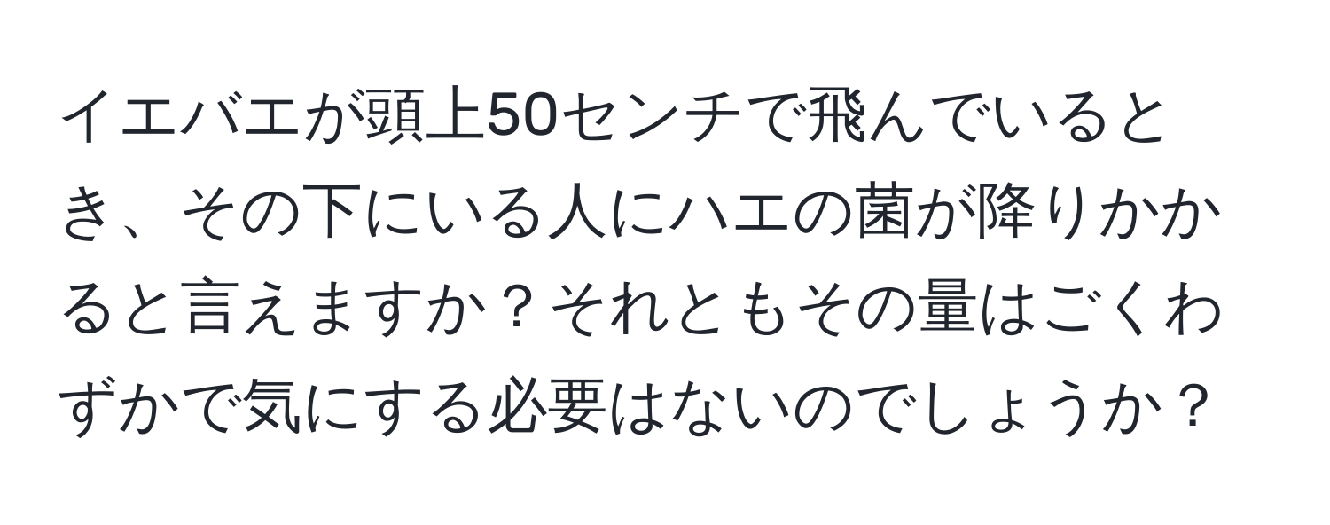 イエバエが頭上50センチで飛んでいるとき、その下にいる人にハエの菌が降りかかると言えますか？それともその量はごくわずかで気にする必要はないのでしょうか？