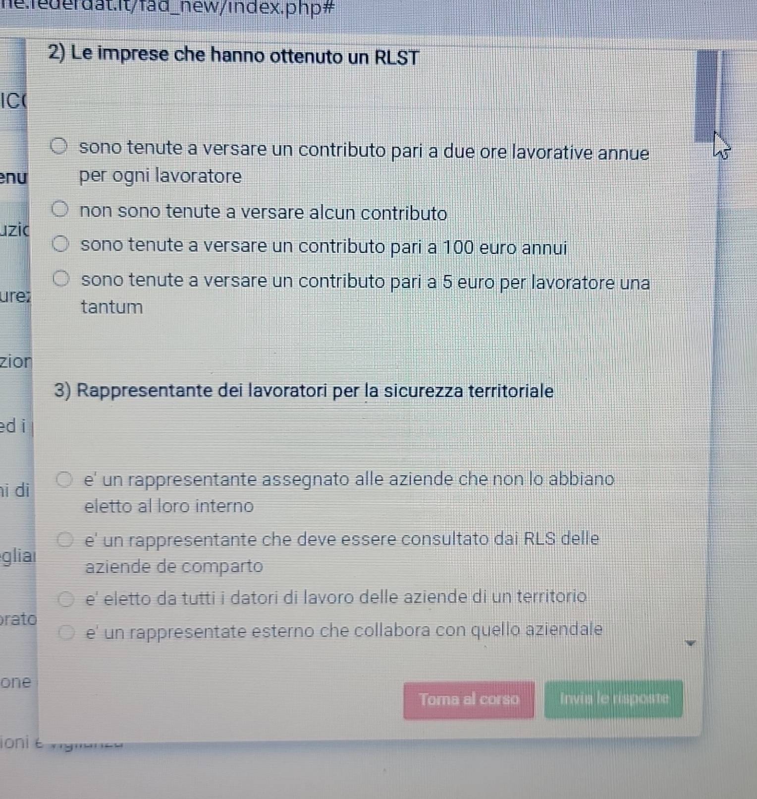 hể:federdat:It/fad_hew/index.php#
2) Le imprese che hanno ottenuto un RLST
IC(
sono tenute a versare un contributo pari a due ore lavorative annue
nu per ogni lavoratore
non sono tenute a versare alcun contributo
uzic
sono tenute a versare un contributo pari a 100 euro annui
sono tenute a versare un contributo pari a 5 euro per lavoratore una
ure tantum
zion
3) Rappresentante dei lavoratori per la sicurezza territoriale
ed i
hi di e' un rappresentante assegnato alle aziende che non lo abbiano
eletto al loro interno
e' un rappresentante che deve essere consultato dai RLS delle
glia
aziende de comparto
e' eletto da tutti i datori di lavoro delle aziende di un territorio
rato
e' un rappresentate esterno che collabora con quello aziendale
one
Toma al corso Invis le rispoat
ioni t