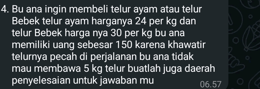 Bu ana ingin membeli telur ayam atau telur 
Bebek telur ayam harganya 24 per kg dan 
telur Bebek harga nya 30 per kg bu ana 
memiliki uang sebesar 150 karena khawatir 
telurnya pecah di perjalanan bu ana tidak 
mau membawa 5 kg telur buatlah juga daerah 
penyelesaian untuk jawaban mu 06.57