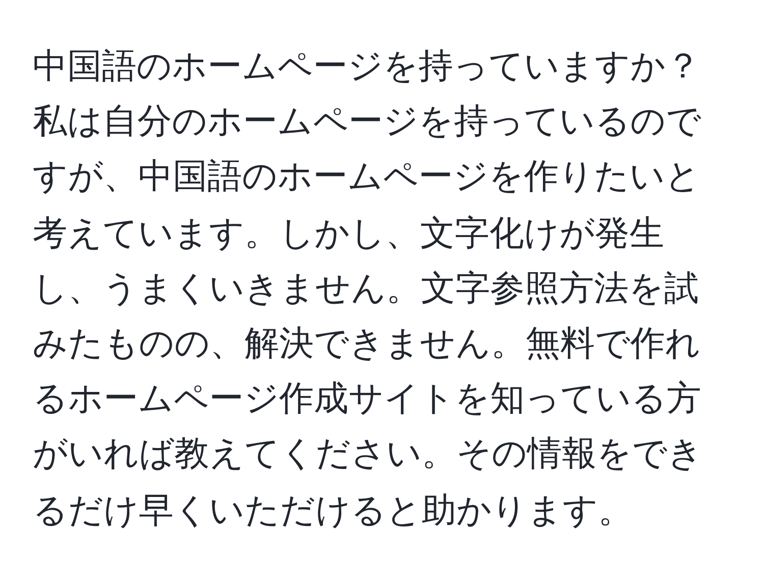 中国語のホームページを持っていますか？私は自分のホームページを持っているのですが、中国語のホームページを作りたいと考えています。しかし、文字化けが発生し、うまくいきません。文字参照方法を試みたものの、解決できません。無料で作れるホームページ作成サイトを知っている方がいれば教えてください。その情報をできるだけ早くいただけると助かります。