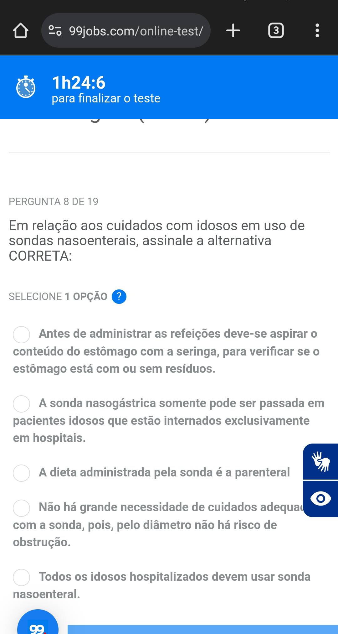 2 99jobs.com/online-test/ + 2
1 24:6
para finalizar o teste
PERGUNTA 8 DE 19
Em relação aos cuidados com idosos em uso de
sondas nasoenterais, assinale a alternativa
CORRETA:
SELECIONE 1 OPÇÃO
Antes de administrar as refeições deve-se aspirar o
conteúdo do estômago com a seringa, para verificar se o
estômago está com ou sem resíduos.
A sonda nasogástrica somente pode ser passada em
pacientes idosos que estão internados exclusivamente
em hospitais.
A dieta administrada pela sonda é a parenteral
Não há grande necessidade de cuidados adequad
com a sonda, pois, pelo diâmetro não há risco de
obstrução.
Todos os idosos hospitalizados devem usar sonda
nasoenteral.