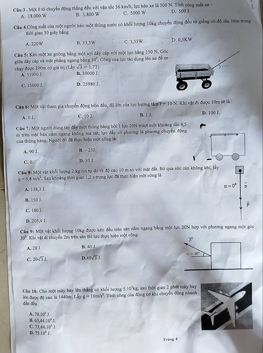 Một ô tô chuyển động thẳng đều với vận tốc 36 km/h, lực kéo xe là 500 N. Tính công suất xe :
A. 18.000 W B. 1.800 W C. 5000 W D. 500 J
Câu 4.Công suất của một người kéo một thùng nước có khối lượng 10kg chuyển động đều từ giếng có độ sâu 10m trong
thời gian 30 giây bằng
A. 220W B. 33,3W C. 3,33W D. 0,5KW
*  Câu 5: Kéo một xe goòng bằng một sợi dây cáp với một lực bằng 150 N. Góc
giữa dây cáp và mặt phẳng ngang bằng 30° '' Công của lực tác dụng lên xe đề xe
chạy được 200m có giá trị (Lấy sqrt(3)=1,73)
A. 51900 J. B. 30000 J.
C. 15000 J. D. 25980 J.
Câu 6: Một vật tham gia chuyển động tròn đều, độ lớn của lực hướng tâm F=10N.  Khi vật đi được 10m sẽ là :
A. 0 J. C. 10 J. B. 1 J. D. 100 J.
Câu 7:Mhat C ột người dùng tay đầy một thùng hàng bởi 1 lực 20N trượt một khoảng dài 4,5
m trên mặt bàn nằm ngang không ma sát, lực đầy có phương là phương chuyển động
của thùng hàng. Người đó đã thực hiện một công là:
A. 90 J. B. - 25J.
C. 0. D. 50 J.
Câu 8: Một vật khối lượng 2 kg rơi tự do từ độ cao 10 m so với mặt đất. Bỏ qua sức cản không khí, lấy
g=9,8m/s^2 F. Sau khoảng thời gian 1,2 s trọng lực đã thực hiện một công là
alpha =0^0
A. 138,3 J.
B. 150 J.
vector P
C. 180 J.
D. 205,4 J.
Câu 9: Một vật khối lượng 10kg được kéo đều trên sản nằm ngang bằng một lực 20N hợp với phương ngang một góc
30° Khi vật di chuyển 2m trên sàn thì lực thực hiện một công:
A. 20 J. B. 40 J.
C. 20sqrt(3)J. D 40sqrt(3)J.
Câu 10: Cho một máy bay lên thẳng có khối lượng 5.10³kg, sau thời gian 2 phút máy bay
lên được độ cao là 1440m. Lấy g=10m/s^2 Tính công của động cơ khi chuyển động nhanh
dần đều
A. 70.10^6J.
B. 63,44.10^6J.
C. 73,44.10^6J.
D. 75.10^6J.
Trang 4