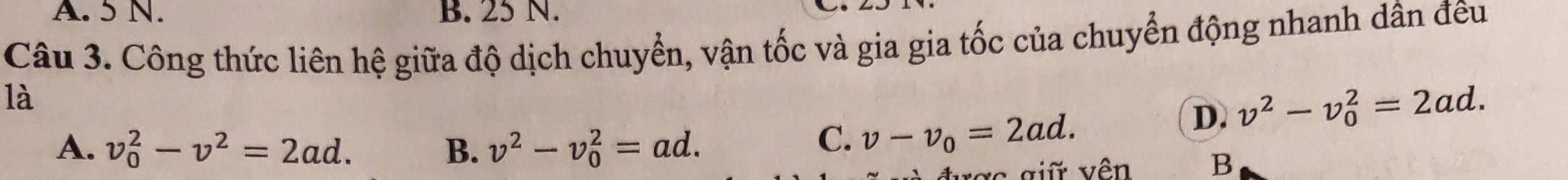 A. 5 N. B. 25 N.
Câu 3. Công thức liên hệ giữa độ dịch chuyển, vận tốc và gia gia tốc của chuyển động nhanh dân đêu
là
D. v^2-v_0^(2=2ad.
A. v_0^2-v^2)=2ad. B. v^2-v_0^(2=ad.
C. v-v_0)=2ad. 
được giữ vên B