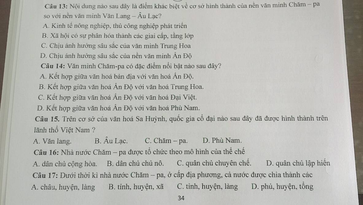 Nội dung nào sau đây là điểm khác biệt về cơ sở hình thành của nền văn minh Chăm - pa
so với nền văn minh Văn Lang - Âu Lạc?
A. Kinh tế nông nghiệp, thủ công nghiệp phát triển
B. Xã hội có sự phân hóa thành các giai cấp, tầng lớp
C. Chịu ảnh hưởng sâu sắc của văn minh Trung Hoa
D. Chịu ảnh hưởng sâu sắc của nền văn minh Ấn Độ
Câu 14: Văn minh Chăm-pa có đặc điểm nổi bật nào sau đây?
A. Kết hợp giữa văn hoá bản địa với văn hoá Ấn Độ.
B. Kết hợp giữa văn hoá Ấn Độ với văn hoá Trung Hoa.
C. Kết hợp giữa văn hoá Ấn Độ với văn hoá Đại Việt.
D. Kết hợp giữa văn hoá Ấn Độ với văn hoá Phù Nam.
Câu 15. Trên cơ sở của văn hoá Sa Huỳnh, quốc gia cổ đại nào sau đây đã được hình thành trên
lãnh thổ Việt Nam ?
A. Văn lang. B. Âu Lạc. C. Chăm - pa. D. Phù Nam.
Câu 16: Nhà nước Chăm - pa được tổ chức theo mô hình của thể chế
A. dân chủ cộng hòa. B. dân chủ chủ nô. C. quân chủ chuyên chế. D. quân chủ lập hiến
Câu 17: Dưới thời kì nhà nước Chăm - pa, ở cấp địa phương, cả nước được chia thành các
A. châu, huyện, làng B. tỉnh, huyện, xã C. tinh, huyện, làng D. phủ, huyện, tổng
34