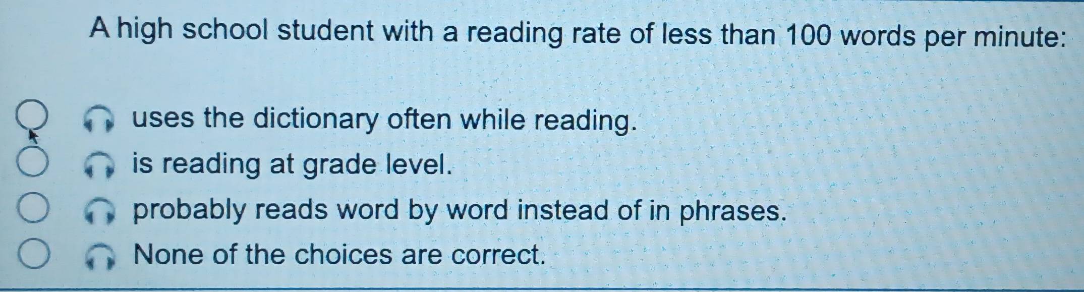 A high school student with a reading rate of less than 100 words per minute :
uses the dictionary often while reading.
is reading at grade level.
probably reads word by word instead of in phrases.
None of the choices are correct.