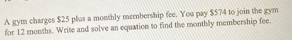 A gym charges $25 plus a monthly membership fee. You pay $574 to join the gym 
for 12 months. Write and solve an equation to find the monthly membership fee.