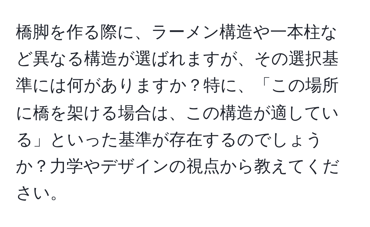 橋脚を作る際に、ラーメン構造や一本柱など異なる構造が選ばれますが、その選択基準には何がありますか？特に、「この場所に橋を架ける場合は、この構造が適している」といった基準が存在するのでしょうか？力学やデザインの視点から教えてください。