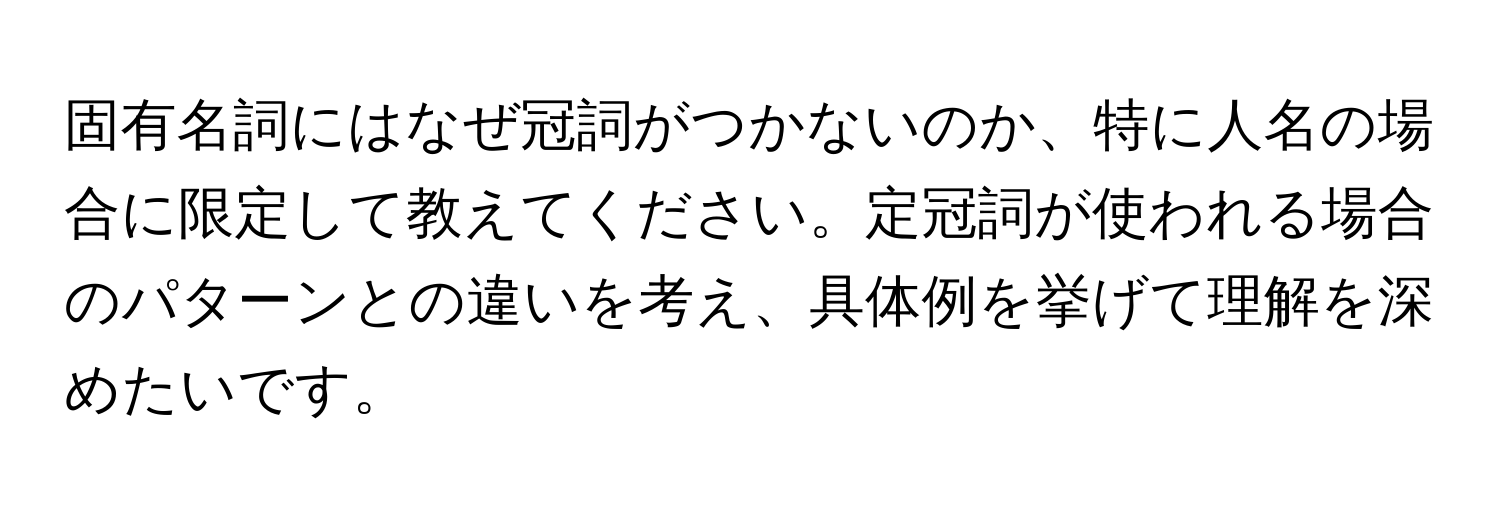 固有名詞にはなぜ冠詞がつかないのか、特に人名の場合に限定して教えてください。定冠詞が使われる場合のパターンとの違いを考え、具体例を挙げて理解を深めたいです。