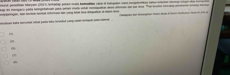 upakan salan satd cn knas petan 
enurut penelitian Maryani (2021) terhadap petani muda komoditas cabai di Kabupaten Garut mengidentifikasi bahwa kefasihan teknologi sebagai sikap kosmopolitan 
kap ini mengacu pada keingintahuan para petani muda untuk mendapatkan akses informasi dan luar desa. 'Hai tersebut mencakup pemahaman terhadap feknologi
erjejaringan, dan bentuk-bentuk informasi lain yang tidak bisa didapatkan di dalam desa. Diadaptasi dari Kebangkitan Petani Muda di Bisnis Hortikultura Tanah Air (tirto.id)
enulisan kata bercetak tebal pada teks tersebut yang salah terdapat pada kalimat ....
(1)
(2)
(5)
(7)
(8)