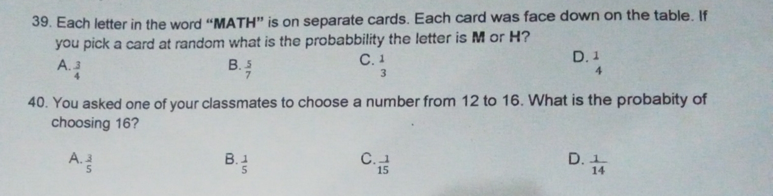 Each letter in the word “MATH” is on separate cards. Each card was face down on the table. If
you pick a card at random what is the probabbility the letter is M or H?
D.
A.  3/4   5/7  beginarrayr 1 3endarray beginarrayr 1 4endarray
B.
C.
40. You asked one of your classmates to choose a number from 12 to 16. What is the probabity of
choosing 16?
C.
D.
A.  3/5  B.  1/5   1/15   1/14 