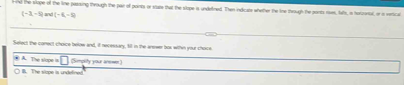 Find the slope of the lime passing through the pair of points or state that the slope is undefined. Then indicate whether the line through the points rises, falls, is horizoral, or is vertical
(-3,-5)and(-6,-5)
Select the correct choice below and, if necessary, fill in the answer box within your choice.
A The slope is (Simplity your answer)
B. The slape is undefined.