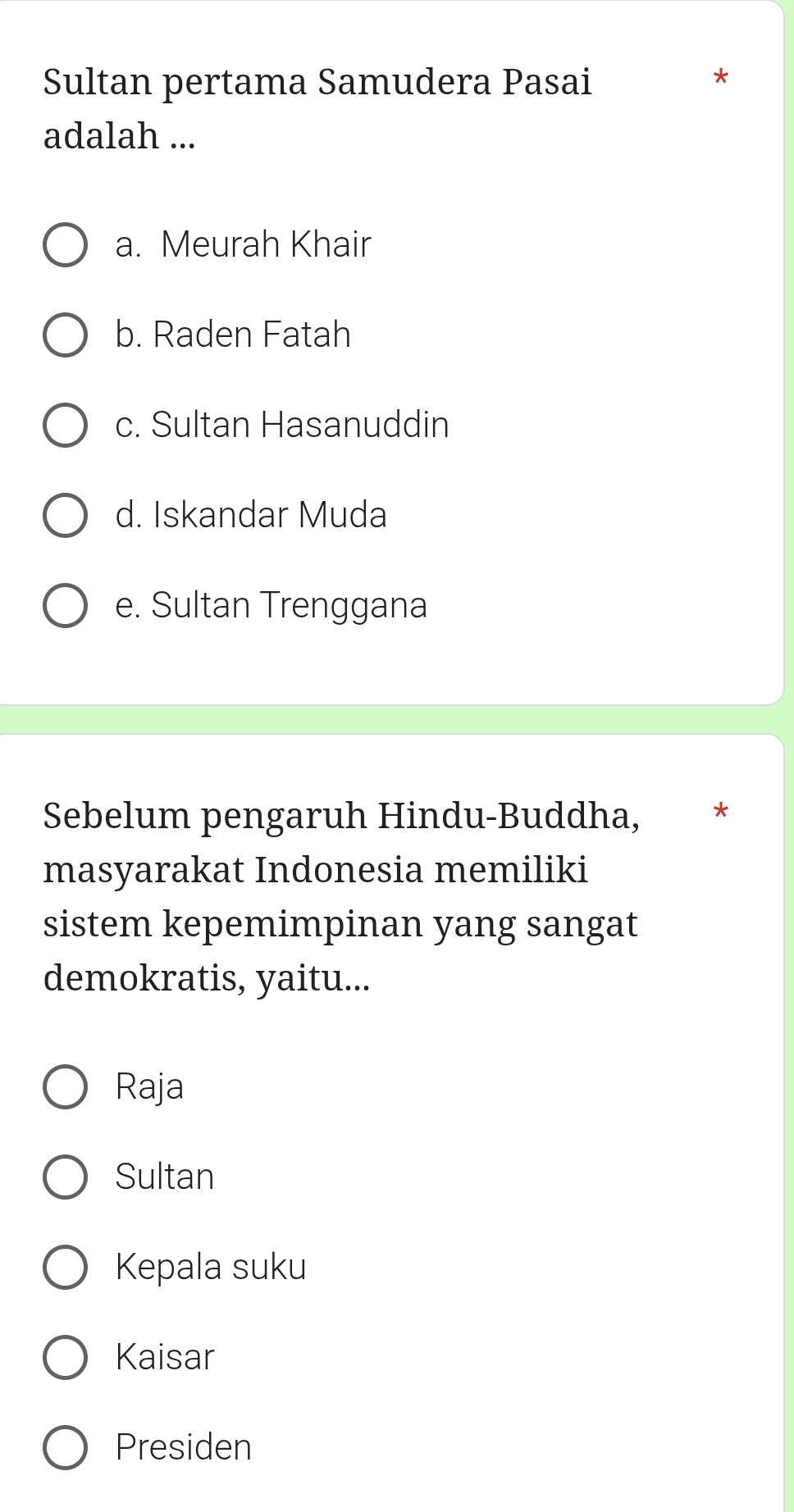 Sultan pertama Samudera Pasai
adalah ...
a. Meurah Khair
b. Raden Fatah
c. Sultan Hasanuddin
d. Iskandar Muda
e. Sultan Trenggana
Sebelum pengaruh Hindu-Buddha, *
masyarakat Indonesia memiliki
sistem kepemimpinan yang sangat
demokratis, yaitu...
Raja
Sultan
Kepala suku
Kaisar
Presiden