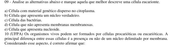 Analise as alternativas abaixo e marque aquela que melhor descreve uma célula eucarionte. 
a) Célula com material genético disperso no citoplasma. 
b) Célula que apresenta um núcleo verdadeiro. 
c) Célula das bactérias. 
d) Célula que não apresenta membranas membranosas 
e) Célula que apresenta nucleoide. 
10 (UFPA) Os organismos vivos podem ser formados por células procarióticas ou eucarióticas. A 
principal diferença entre essas células é a presença ou não de um núcleo delimitado por membrana. 
Considerando esse aspecto, é correto afirmar que: