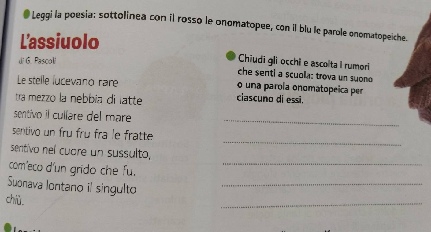 Leggi la poesia: sottolinea con il rosso le onomatopee, con il blu le parole onomatopeiche. 
L'assiuolo 
di G. Pascoli 
Chiudi gli occhi e ascolta i rumori 
che senti a scuola: trova un suono 
Le stelle lucevano rare 
o una parola onomatopeica per 
tra mezzo la nebbia di latte 
ciascuno di essi. 
sentivo il cullare del mare_ 
_ 
sentivo un fru fru fra le fratte 
sentivo nel cuore un sussulto, 
com’eco d’un grido che fu._ 
Suonava lontano il singulto_ 
chiù, 
_