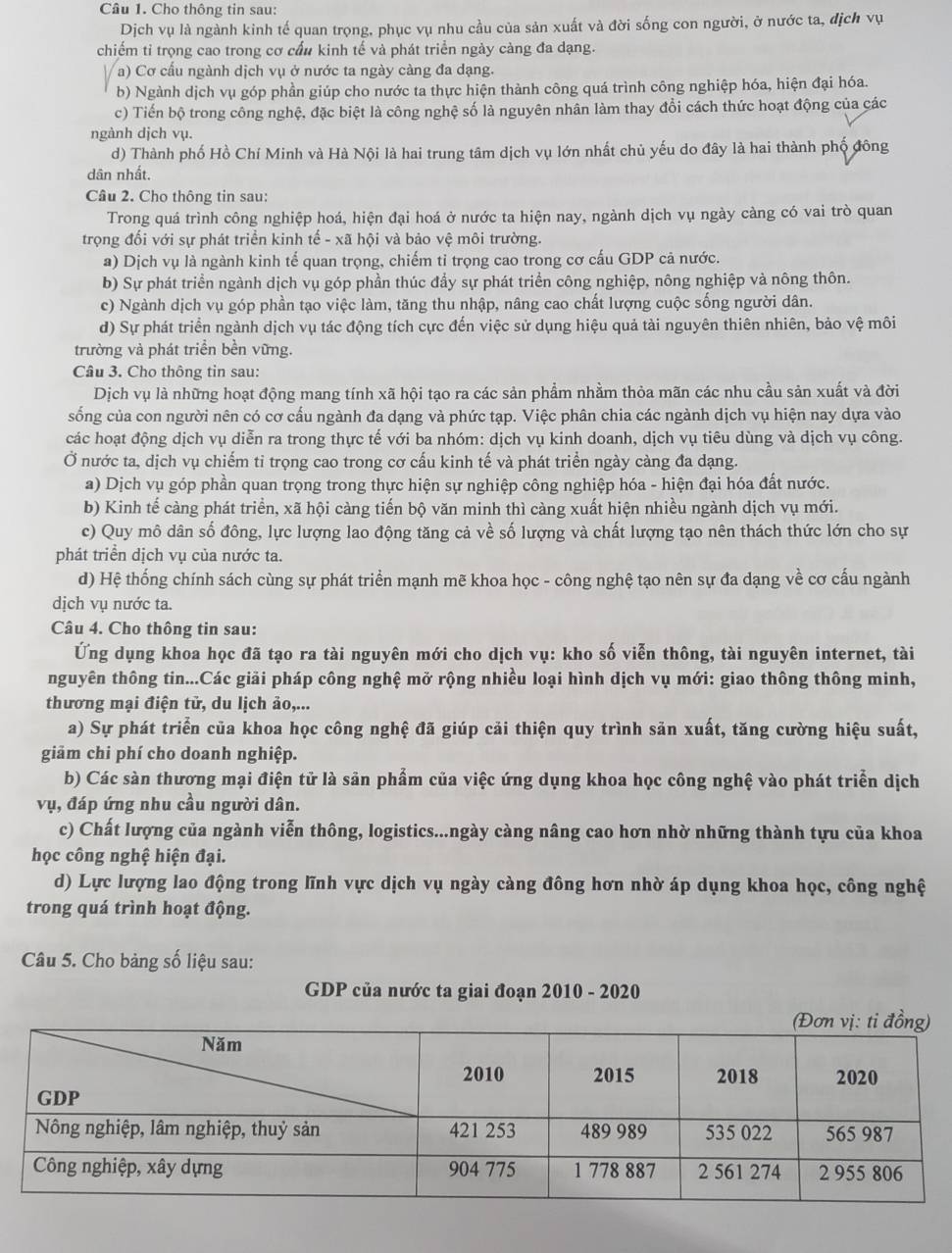 Cho thông tin sau:
Dịch vụ là ngành kinh tế quan trọng, phục vụ nhu cầu của sản xuất và đời sống con người, ở nước ta, địch vụ
chiếm tỉ trọng cao trong cơ cấu kinh tế và phát triển ngày càng đa dạng.
a) Cơ cấu ngành dịch vụ ở nước ta ngày càng đa dạng.
b) Ngành dịch vụ góp phần giúp cho nước ta thực hiện thành công quá trình công nghiệp hóa, hiện đại hóa.
c) Tiến bộ trong công nghệ, đặc biệt là công nghệ số là nguyên nhân làm thay đổi cách thức hoạt động của các
ngành dịch vụ.
d) Thành phố Hồ Chí Minh và Hà Nội là hai trung tâm dịch vụ lớn nhất chủ yếu do đây là hai thành phố đông
dân nhất.
Câu 2. Cho thông tin sau:
Trong quá trình công nghiệp hoá, hiện đại hoá ở nước ta hiện nay, ngành dịch vụ ngày càng có vai trò quan
trọng đối với sự phát triển kinh tế - xã hội và bảo vệ môi trường.
a) Dịch vụ là ngành kinh tế quan trọng, chiếm tỉ trọng cao trong cơ cấu GDP cả nước.
b) Sự phát triển ngành dịch vụ góp phần thúc đẩy sự phát triển công nghiệp, nông nghiệp và nông thôn.
c) Ngành dịch vụ góp phần tạo việc làm, tăng thu nhập, nâng cao chất lượng cuộc sống người dân.
d) Sự phát triển ngành dịch vụ tác động tích cực đến việc sử dụng hiệu quả tài nguyên thiên nhiên, bảo vệ môi
trường và phát triển bền vững.
Câu 3. Cho thông tin sau:
Dịch vụ là những hoạt động mang tính xã hội tạo ra các sản phẩm nhằm thỏa mãn các nhu cầu sản xuất và đời
sống của con người nên có cơ cấu ngành đa dạng và phức tạp. Việc phân chia các ngành dịch vụ hiện nay dựa vào
các hoạt động dịch vụ diễn ra trong thực tế với ba nhóm: dịch vụ kinh doanh, dịch vụ tiêu dùng và dịch vụ công.
Ở nước ta, dịch vụ chiếm tỉ trọng cao trong cơ cấu kinh tế và phát triển ngày càng đa dạng.
a) Dịch vụ góp phần quan trọng trong thực hiện sự nghiệp công nghiệp hóa - hiện đại hóa đất nước.
b) Kinh tế càng phát triển, xã hội càng tiến bộ văn minh thì càng xuất hiện nhiều ngành dịch vụ mới.
c) Quy mô dân số đông, lực lượng lao động tăng cả về số lượng và chất lượng tạo nên thách thức lớn cho sự
phát triển dịch vụ của nước ta.
d) Hệ thống chính sách cùng sự phát triển mạnh mẽ khoa học - công nghệ tạo nên sự đa dạng về cơ cấu ngành
dịch vụ nước ta.
Câu 4. Cho thông tin sau:
Ứng dụng khoa học đã tạo ra tài nguyên mới cho dịch vụ: kho số viễn thông, tài nguyên internet, tài
nguyên thông tin...Các giải pháp công nghệ mở rộng nhiều loại hình dịch vụ mới: giao thông thông minh,
thương mại điện tử, du lịch ảo,...
a) Sự phát triển của khoa học công nghệ đã giúp cải thiện quy trình sản xuất, tăng cường hiệu suất,
giãm chi phí cho doanh nghiệp.
b) Các sàn thương mại điện tử là sản phẩm của việc ứng dụng khoa học công nghệ vào phát triển dịch
vụ, đáp ứng nhu cầu người dân.
c) Chất lượng của ngành viễn thông, logistics...ngày càng nâng cao hơn nhờ những thành tựu của khoa
học công nghệ hiện đại.
d) Lực lượng lao động trong lĩnh vực dịch vụ ngày càng đông hơn nhờ áp dụng khoa học, công nghệ
trong quá trình hoạt động.
Câu 5. Cho bảng số liệu sau:
GDP của nước ta giai đoạn 2010 - 2020