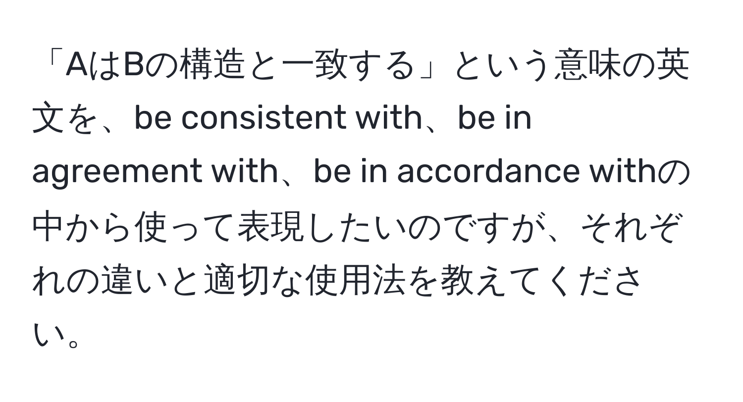 「AはBの構造と一致する」という意味の英文を、be consistent with、be in agreement with、be in accordance withの中から使って表現したいのですが、それぞれの違いと適切な使用法を教えてください。