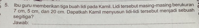 Ibu guru memberikan tiga buah lidi pada Kamil. Lidi tersebut masing-masing berukuran
7 cm, 5 cm, dan 20 cm. Dapatkah Kamil menyusun lidi-lidi tersebut menjadi sebuah 
segitiga? 
Jawab:_