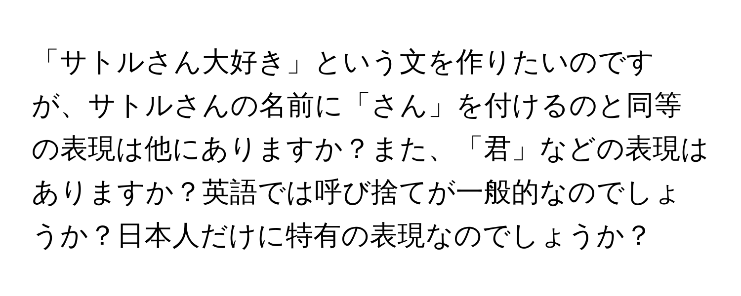 「サトルさん大好き」という文を作りたいのですが、サトルさんの名前に「さん」を付けるのと同等の表現は他にありますか？また、「君」などの表現はありますか？英語では呼び捨てが一般的なのでしょうか？日本人だけに特有の表現なのでしょうか？