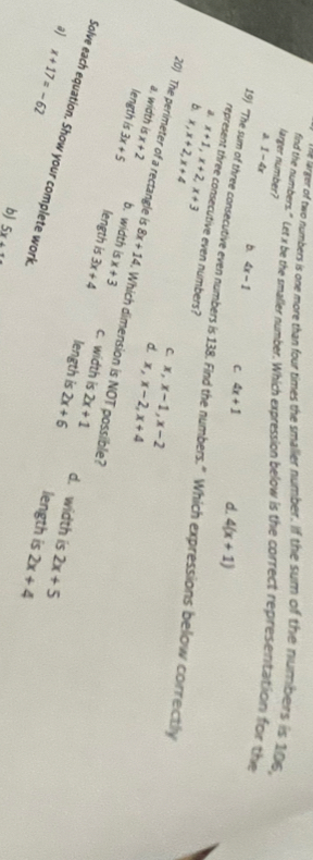 ne arger of two numbers is one more than four times the smaller number. If the sum of the numbers is 1016,
larger number?
find the numbers." Let x be the smaller number. Which expression below is the correct representation for the
1-4x
b. 4x-1 C. 4x+1 d. 4(x+1)
represent three consecutive even numbers?
19) “The sum of three consecutive even numbers is 138. Find the numbers.” Which expressions below correctly
a.
b. x, x+2, x+4 x+1, x+2, x+3
C. x, x-1, x-2
d. x, x-2, x+4
20) The perimeter of a rectangle is x+2 b. width is x+3
a. width is 8x+14. Which dimension is NOT passible?
length is 3x+5 length is 3x+4 c. width is 2x+1
length is 2x+6 d. width is 2x+5
Solve each equation. Show your complete work
a) x+17=-62
length is 2x+4
b) 5x+