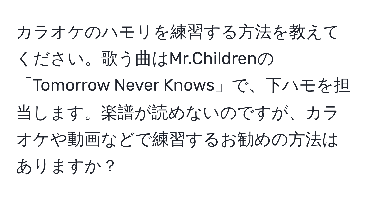 カラオケのハモリを練習する方法を教えてください。歌う曲はMr.Childrenの「Tomorrow Never Knows」で、下ハモを担当します。楽譜が読めないのですが、カラオケや動画などで練習するお勧めの方法はありますか？