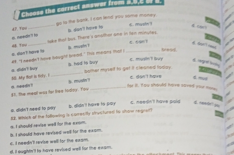 Choose the correct answer from a, 5,C of 5.
47. You _go to the bank. I can lend you some money.
a. needn't to b. don't have to
c. musin't
d.can
48. You _take that bus. There's another one in ten minutes.
c. can't
a. don't have to b. mustn't
d. danl need
49, "I needn't have bought bread." This means that I _bread.
a. didn't buy b. had to buy
c. mustn't buy d. rergrat bafey
50. My flat is tidy. I _bother myself to get it cleaned today.

c. don't have d. mud
a. needn't b. musfn't_
for it. You should have saved your more;
51. The meal was for free loday. You
a. didn't need to pay b. didn't have to pay c. needn't have paid d. needn'! po
52. Which of the following is carrectly structured to show regret?
a. I should revise well for the exam.
b. I should have revised well for the exam.
c. I needn't revise well for the exam.
d. I oughtn't to have revised well for the exam.