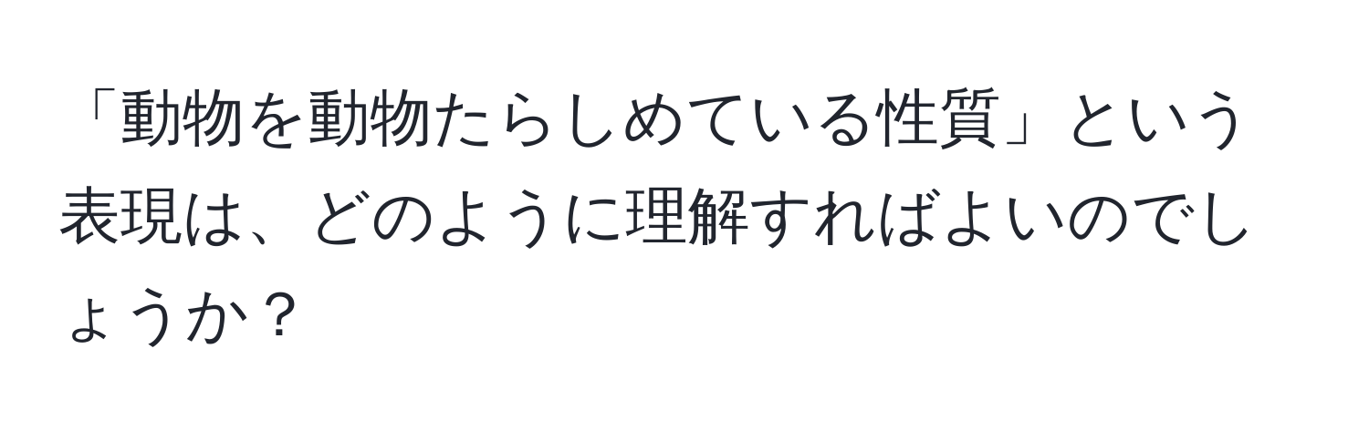 「動物を動物たらしめている性質」という表現は、どのように理解すればよいのでしょうか？