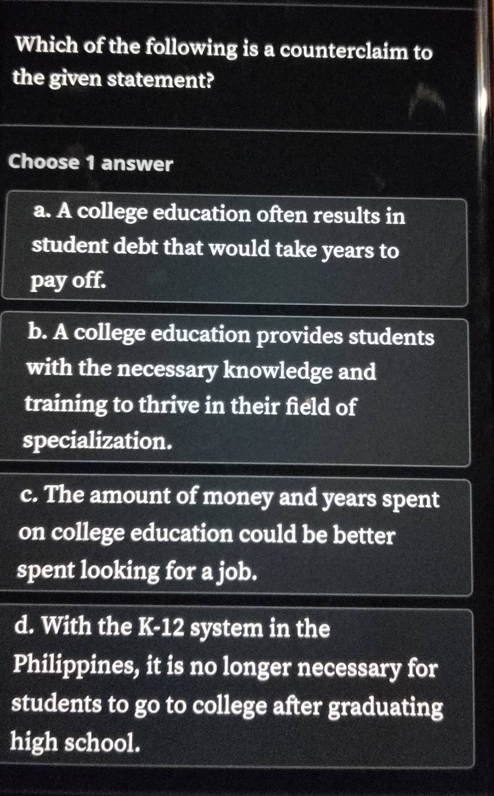 Which of the following is a counterclaim to
the given statement?
Choose 1 answer
a. A college education often results in
student debt that would take years to
pay off.
b. A college education provides students
with the necessary knowledge and
training to thrive in their field of
specialization.
c. The amount of money and years spent
on college education could be better
spent looking for a job.
d. With the K-12 system in the
Philippines, it is no longer necessary for
students to go to college after graduating
high school.