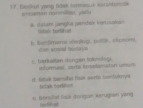 Berikut yang tidak termasuk karakteristik
ancaman nonmiliter, yaitu
a. dalam jangka pendek kerusakan
tidak terlihat
b. berdimensi ideologi, politik, ekonomi,
dan sosial budaya
c. berkaitan dengan teknologi,
informasi, serta keselamatan umum
d. tidak bersifat fisik serta bentuknya
tidak terlihat
e, bersifat fisik dengan kerugian yang
terlinat