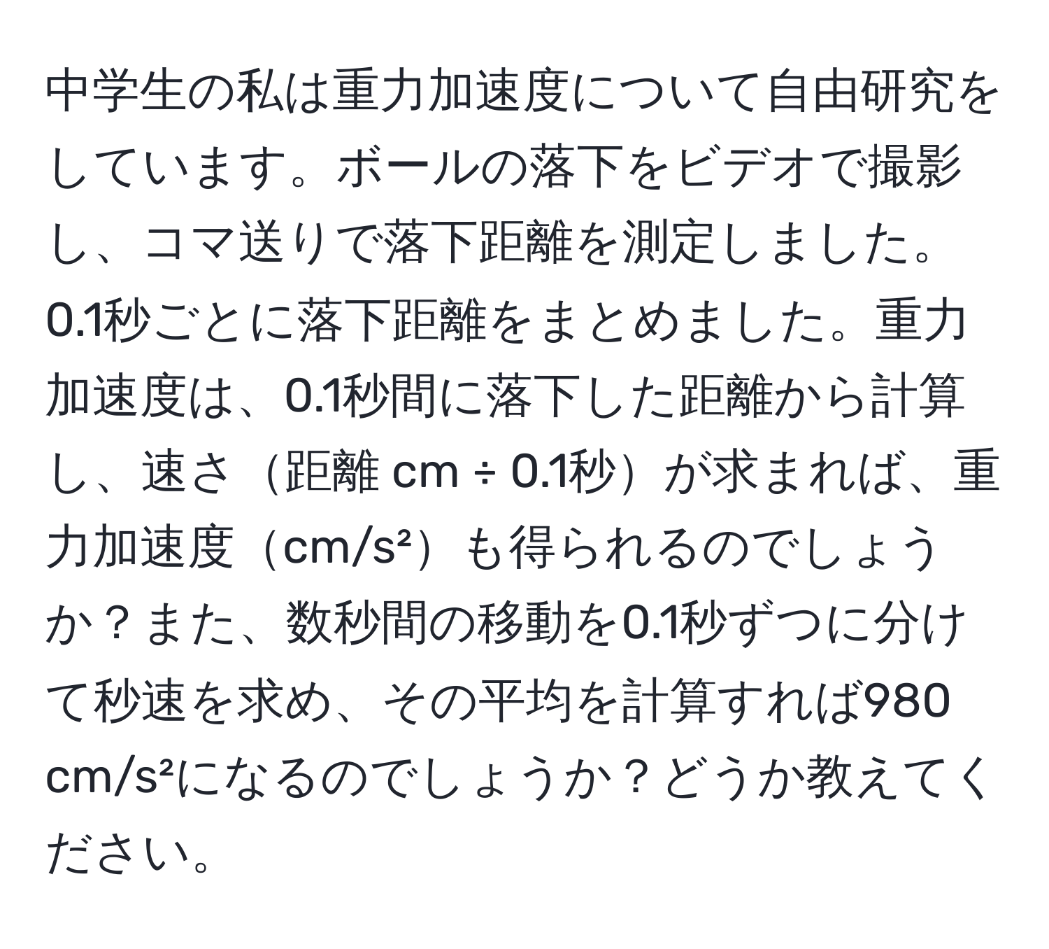 中学生の私は重力加速度について自由研究をしています。ボールの落下をビデオで撮影し、コマ送りで落下距離を測定しました。0.1秒ごとに落下距離をまとめました。重力加速度は、0.1秒間に落下した距離から計算し、速さ距離 cm ÷ 0.1秒が求まれば、重力加速度cm/s²も得られるのでしょうか？また、数秒間の移動を0.1秒ずつに分けて秒速を求め、その平均を計算すれば980 cm/s²になるのでしょうか？どうか教えてください。