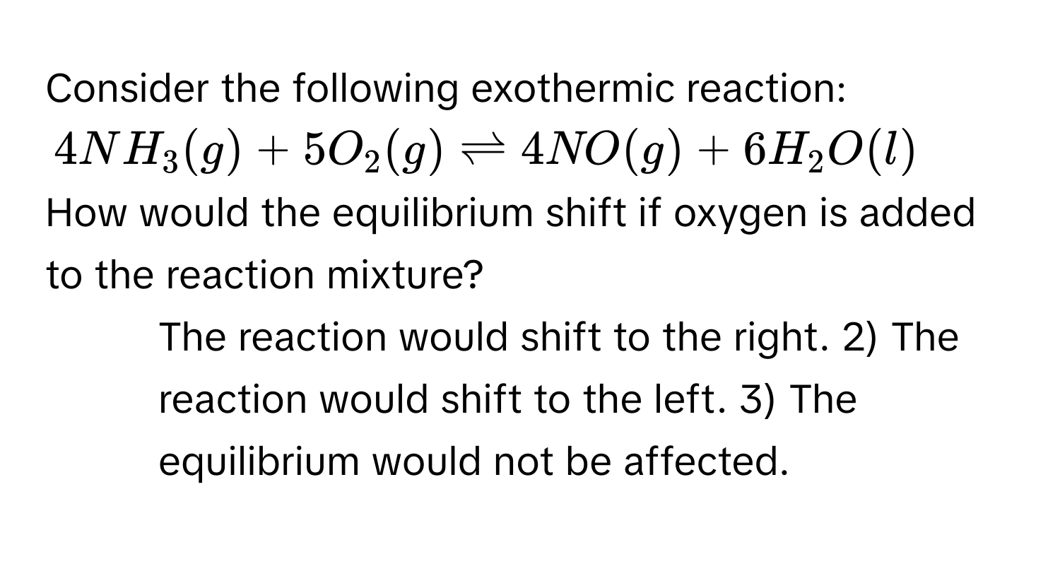 Consider the following exothermic reaction:
$4NH_3(g) + 5O_2(g) leftharpoons 4NO(g) + 6H_2O(l)$
How would the equilibrium shift if oxygen is added to the reaction mixture? 
1) The reaction would shift to the right. 2) The reaction would shift to the left. 3) The equilibrium would not be affected.