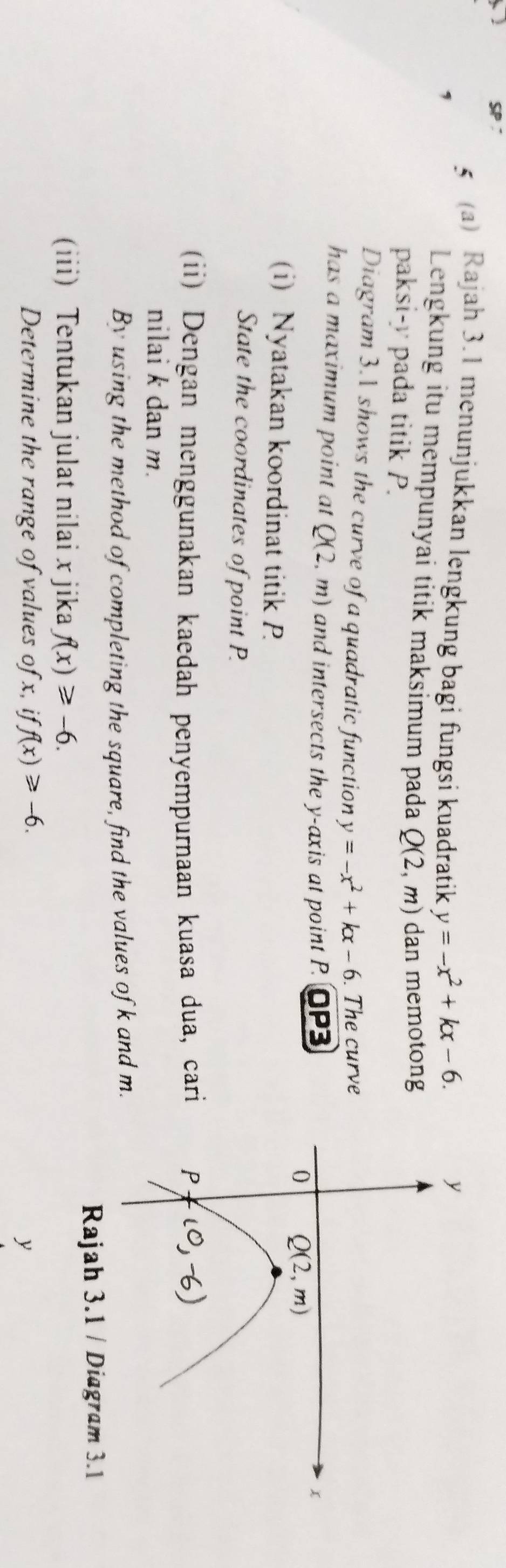 SP
5 (a) Rajah 3.1 menunjukkan lengkung bagi fungsi kuadratik y=-x^2+kx-6.
A Lengkung itu mempunyai titik maksimum pada Q(2,m) dan memotong
paksi-y pada titik P.
Diagram 3.1 shows the curve of a quadratic function y=-x^2+kx-6. The curve
has a maximum point at Q(2,m) and intersects the y-axis at point P. OP3
(i) Nyatakan koordinat titik P
State the coordinates of point P.
(ii) Dengan menggunakan kaedah penyempurnaan kuasa dua, cari 
nilai k dan m.
By using the method of completing the square, find the values of k and m.
Rajah 3.1 / Diagram 3.1
(iii) Tentukan julat nilai x jika f(x)≥slant -6.
Determine the range of values of x, if f(x)≥slant -6. y