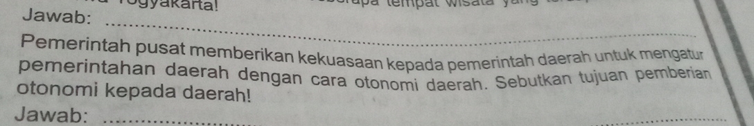 ogyakarta! 
Jawab: 
_ 
_ 
Pemerintah pusat memberikan kekuasaan kepada pemerintah daerah untuk mengatur 
pemerintahan daerah dengan cara otonomi daerah. Sebutkan tujuan pemberian 
otonomi kepada daerah! 
Jawab:_ 
_