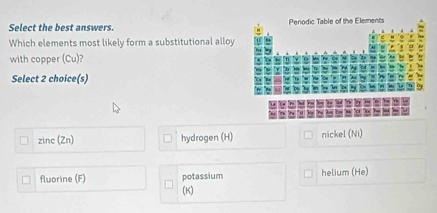 Select the best answers. 
Which elements most likely form a substitutional alloy
with copper (Cu)? 
Select 2 choice(s)
zinc (Zn) hydrogen (H) nickel (Ni)
fluorine (F) potassium helium (He)
(K)