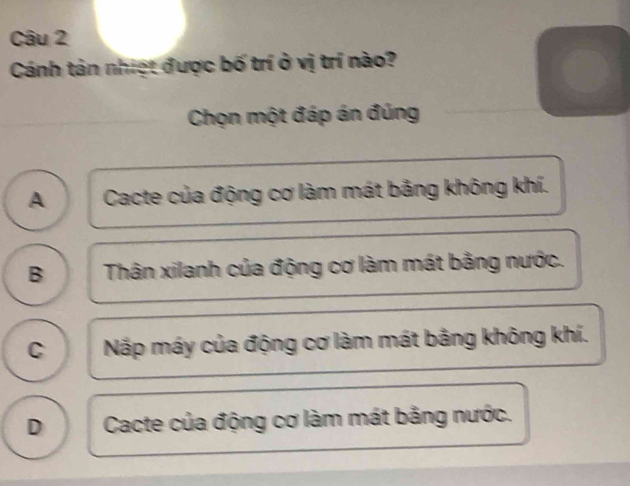 Cánh tản nhiệt được bố trí ở vị trí nào?
Chọn một đáp án đúng
A Cacte của động cơ làm mát bằng không khí.
B Thân xilanh của động cơ làm mát bằng nước.
C Nặp máy của động cơ làm mát bằng không khí.
D Cacte của động cơ làm mát bằng nước.