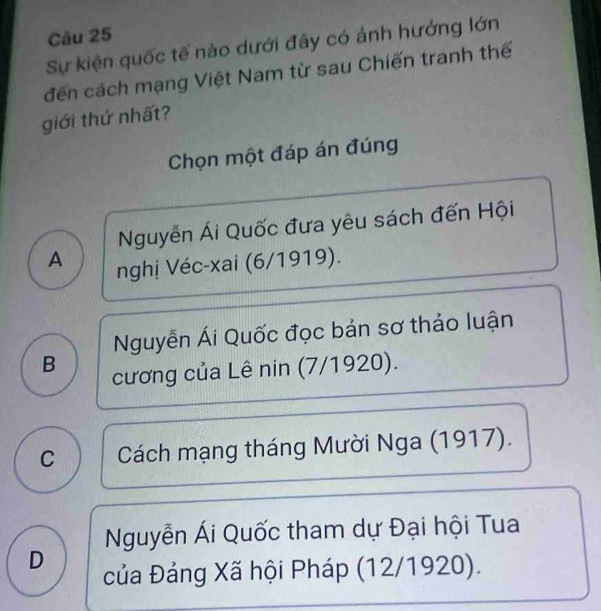 Sự kiện quốc tế nào dưới đây có ánh hưởng lớn
đến cách mạng Việt Nam từ sau Chiến tranh thế
giới thứ nhất?
Chọn một đáp án đúng
Nguyễn Ái Quốc đưa yêu sách đến Hội
A
nghị Véc-xai (6/1919).
Nguyễn Ái Quốc đọc bản sơ thảo luận
B
cương của Lê nin (7/1920).
C Cách mạng tháng Mười Nga (1917).
Nguyễn Ái Quốc tham dự Đại hội Tua
D
của Đảng Xã hội Pháp (12/1920).