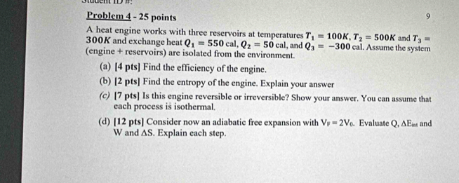 Student ID 7: 
Problem 4 - 25 points 
9 
A heat engine works with three reservoirs at temperatures T_1=100K, T_2=500K and T_3=
300K and exchange heat Q_1=550cal, Q_2=50cal , and Q_3=-300 cal . Assume the system 
(engine + reservoirs) are isolated from the environment. 
(a) [4 pts] Find the efficiency of the engine. 
(b) [2 pts] Find the entropy of the engine. Explain your answer 
(c) [7 pts] Is this engine reversible or irreversible? Show your answer. You can assume that 
each process is isothermal. 
(d) [12 pts] Consider now an adiabatic free expansion with V_F=2V_0. Evaluate Q, ∆Em and 
W and △ S. Explain each step.