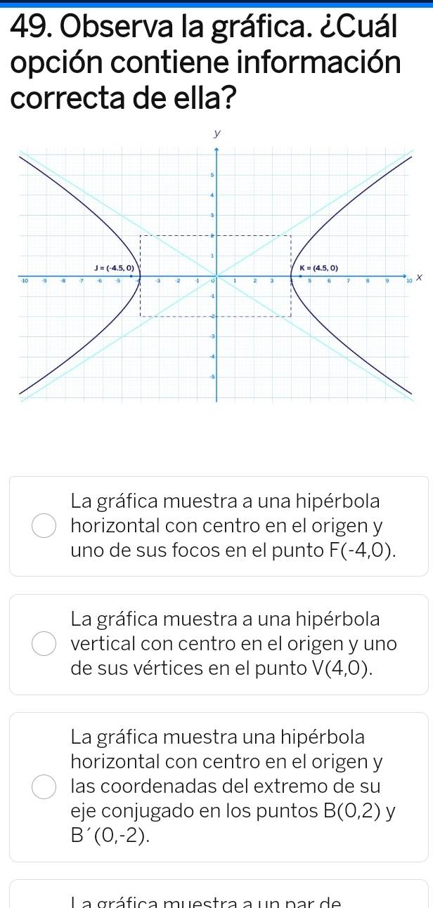 Observa la gráfica. ¿Cuál
opción contiene información
correcta de ella?
X
La gráfica muestra a una hipérbola
horizontal con centro en el origen y
uno de sus focos en el punto F(-4,0).
La gráfica muestra a una hipérbola
vertical con centro en el origen y uno
de sus vértices en el punto V(4,0).
La gráfica muestra una hipérbola
horizontal con centro en el origen y
las coordenadas del extremo de su
eje conjugado en los puntos B(0,2) y
B'(0,-2).
La gráfica muestra a un par de