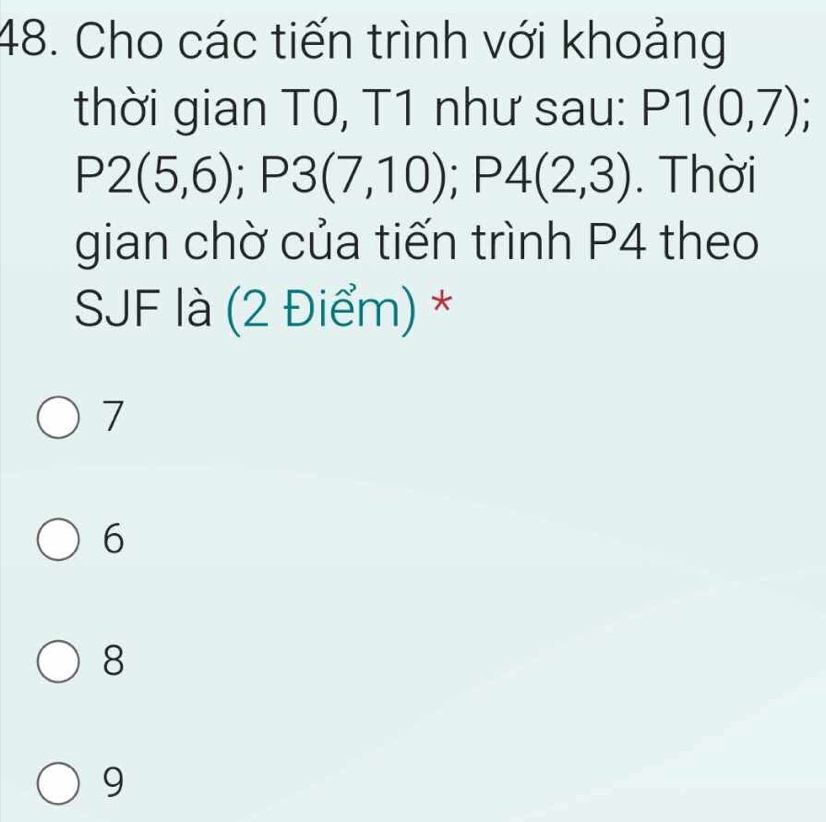 Cho các tiến trình với khoảng
thời gian T0, T1 như sau: P1(0,7);
P2(5,6); P3(7,10); P4(2,3). Thời
gian chờ của tiến trình P4 theo
SJF là (2 Điểm) *
7
6
8
9