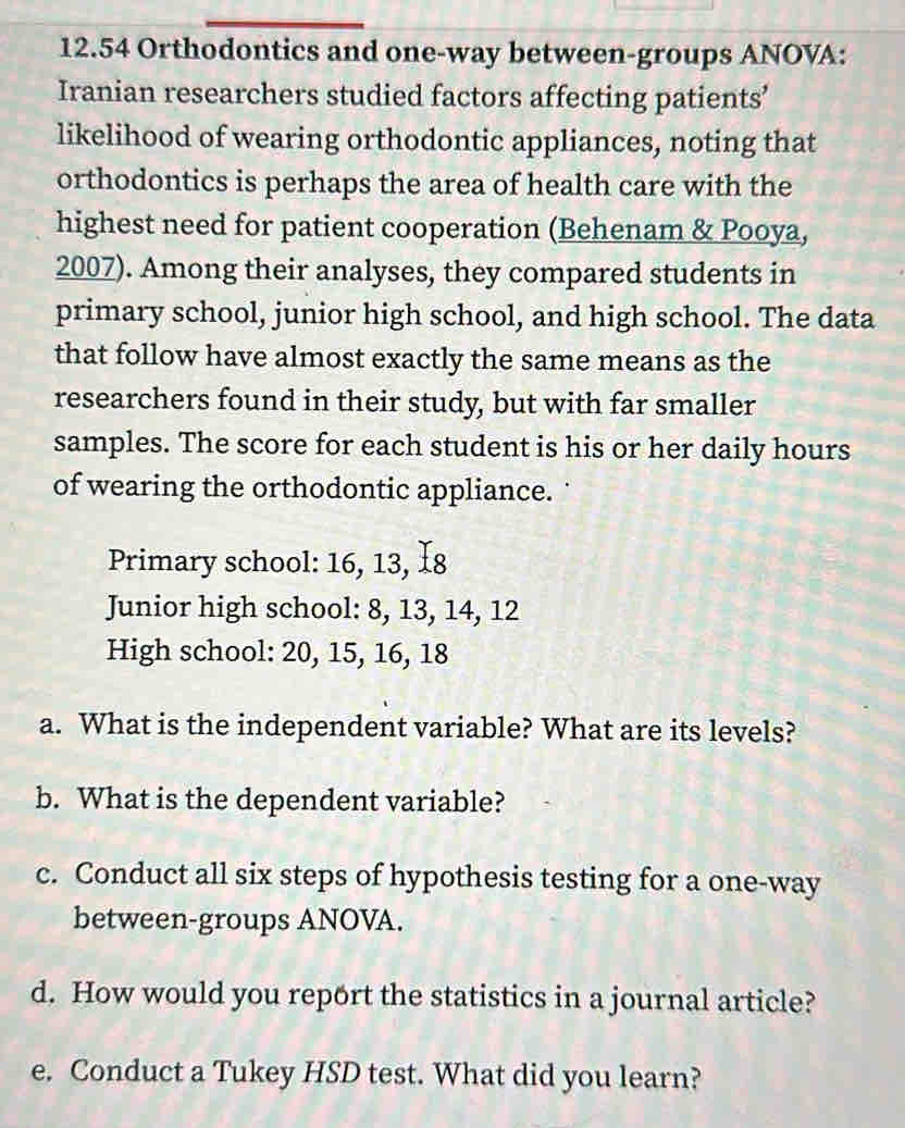 12. 54 Orthodontics and one-way between-groups ANOVA: 
Iranian researchers studied factors affecting patients’ 
likelihood of wearing orthodontic appliances, noting that 
orthodontics is perhaps the area of health care with the 
highest need for patient cooperation (Behenam & Pooya, 
2007). Among their analyses, they compared students in 
primary school, junior high school, and high school. The data 
that follow have almost exactly the same means as the 
researchers found in their study, but with far smaller 
samples. The score for each student is his or her daily hours 
of wearing the orthodontic appliance. 
Primary school: 16, 13, I8 
Junior high school: 8, 13, 14, 12
High school: 20, 15, 16, 18
a. What is the independent variable? What are its levels? 
b. What is the dependent variable? 
c. Conduct all six steps of hypothesis testing for a one-way 
between-groups ANOVA. 
d. How would you report the statistics in a journal article? 
e. Conduct a Tukey HSD test. What did you learn?