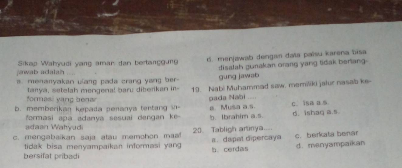 Sikap Wahyudi yang aman dan bertanggung d. menjawab dengan data palsu karena bisa
disalah gunakan orang yang tidak bertang-
jawab adalah 
a. menanyakan ulang pada orang yang ber- gung jawab
tanya, setelah mengenal baru diberikan in- 19. Nabi Muhammad saw. memiliki jalur nasab ke-
formasi yang benar
pada Nabi ....
b. memberikan kepada penanya tentang in- a. Musa a.s. c. Isa a.s.
formasi apa adanya sesuai dengan ke- b. Ibrahim a.s. d. Ishaq a.s.
adaan Wahyudi
c. mengabaikan saja atau memohon maaf 20. Tabligh artinya....
tidak bisa menyampaikan informasi yan a. dapat dipercaya c. berkata benar
bersifat pribadi b.cerdas d. menyampaikan