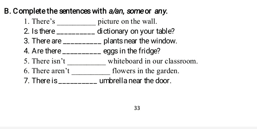 omplete the sentences with a/an, some or any. 
1. There's _picture on the wall. 
2. Is there _dictionary on your table? 
3. There are _plants near the window. 
4. Are there_ eggs in the fridge? 
_ 
5. There isn’t whiteboard in our classroom. 
6. There aren’t _flowers in the garden. 
7. There is_ umbrella near the door. 
33