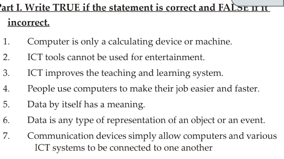 Write TRUE if the statement is correct and FALSE If it 
incorrect. 
1. Computer is only a calculating device or machine. 
2. ICT tools cannot be used for entertainment. 
3. ICT improves the teaching and learning system. 
4. People use computers to make their job easier and faster. 
5. Data by itself has a meaning. 
6. Data is any type of representation of an object or an event. 
7. Communication devices simply allow computers and various 
ICT systems to be connected to one another