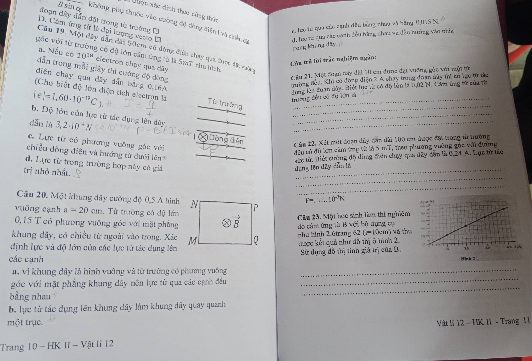 được xác định theo công thức
đoạn dây dẫn đặt trong từ trường Ô
I sinα không phụ thuộc vào cường độ dòng điện I và chiều đã
c. lực từ qua các cạnh đều bằng nhau và bằng 0,015 N.
D. Cảm ứng từ là đại lượng vectơ
đ. lực từ qua các cạnh đều bằng nhau và đều hướng vào phía
trong khung dây. 
Câu 19. Một dây dẫn dài 50cm có dòng điện chạy qua được đặt vuông
góc với từ trường có độ lớn cảm ứng từ là 5mT như hình.
a. Nếu có 10^(18) electron chạy qua dây
Câu trả lời trắc nghiệm ngắn:
dẫn trong mỗi giây thì cường độ dòng
Câu 21. Một đoạn dây dài 10 cm được đặt vuông góc với một từ
điện chạy qua dây dẫn bằng 0,16A
trường đều. Khi có dòng điện 2 A chạy trong đoạn dây thì có lực từ tác
dụng lên đoạn dây. Biết lực từ có độ lớn là 0,02 N. Cảm ứng từ của từ
(Cho biết độ lớn điện tích electron là
|e|=1,60· 10^(-19)C).
trường đều có độ lớn là
_
Từ trường
b. Độ lớn của lực từ tác dụng lên dây
dẫn là 3,2· 10^(-4)N
_
_
* Dòng điện
c. Lực từ có phương vuông góc với
Câu 22. Xét một đoạn dây dẫn dài 100 cm được đặt trong từ trường
đều có độ lớn cảm ứng từ là 5 mT, theo phương vuông góc với đường
chiều dòng điện và hướng từ dưới lên
sức từ. Biết cường độ dòng điện chạy qua dây dẫn là 0,24 Á. Lực từ tác
d. Lực từ trong trường hợp này có giá
trị nhỏ nhất.
_
dụng lên dây dẫn là
_
_
Câu 20. Một khung dây cường độ 0,5 A hình
F=. _ frac 1/2 2..10^(-3)N
vuông cạnh a=20cm. Từ trường có độ lớn
0,15 T có phương vuông góc với mặt phẳng
Câu 23. Một học sinh làm thí nghiệm
đo cảm ứng từ B với bộ dụng cụ
khung dây, có chiều từ ngoài vào trong. Xác thu
như hình 2.6trang 62 (l=10cm)va
định lực và độ lớn của các lực từ tác dụng lênđược kết quả như đồ thị ở hình 2.
Sử dụng đồ thị tính giá trị của B.
các cạnh Hiah 2
a. vì khung dây là hình vuông và từ trường có phương vuông_
góc với mặt phẳng khung dây nên lực từ qua các cạnh đều
_
bằng nhau
_
b. lực từ tác dụng lên khung dây làm khung dây quay quanh
một trục.  Vật lí 12 - HK II - Trang 1 1
Trang 10 - HK II - Vật li 12