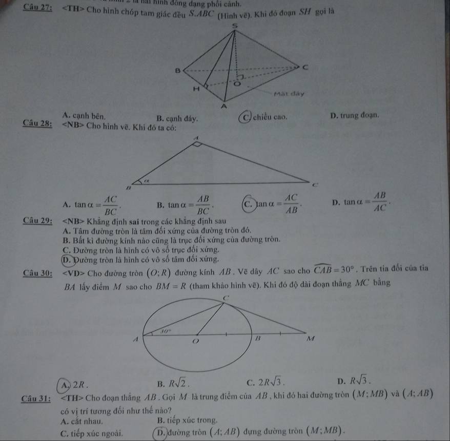 là hai hình đồng dạng phối cảnh.
Câu 27: Cho hình chóp tam giác đều S.ABC (Hình vẽ). Khi đó đoạn SH gọi là
A. cạnh bên. B. cạnh đảy. C. chiều cao. D. trung đoạn.
Câu 28: ∠ NB> Cho hình về. Khi đó ta có:
A. tan alpha = AC/BC . B. tan alpha = AB/BC . c. tan alpha = AC/AB . D. tan alpha = AB/AC .
Câu 29: ∠ NB> Khẳng định sai trong các khẳng định sau
A. Tâm đường tròn là tâm đối xứng của đường tròn đó.
B. Bất kì đường kính nào cũng là trục đối xứng của đường tròn.
C. Đường tròn là hình có vô số trục đối xứng.
D. Đường tròn là hình có vô số tâm đối xứng.
Câu 30: ∠ VD> Cho đường tròn (O:R) đường kính AB . Vẽ dây AC sao cho widehat CAB=30°. Trên tia đối của tỉa
BA lấy điểm M sao cho BM=R (tham khảo hình vẽ). Khi đó độ dài đoạn thẳng MC bằng
A 2R. B. Rsqrt(2). C. 2Rsqrt(3). D. Rsqrt(3).
Câu 31: ∠ TH> Cho đoạn thẳng AB . Gọi M là trung điểm của AB , khi đó hai đường tròn (M:MB) và (A;AB)
có vị trí tương đối như thế nào?
A. cắt nhau. B. tiếp xúc trong.
C. tiếp xúc ngoài. D. đường tròn (A;AB) đựng đường tròn (M;MB).