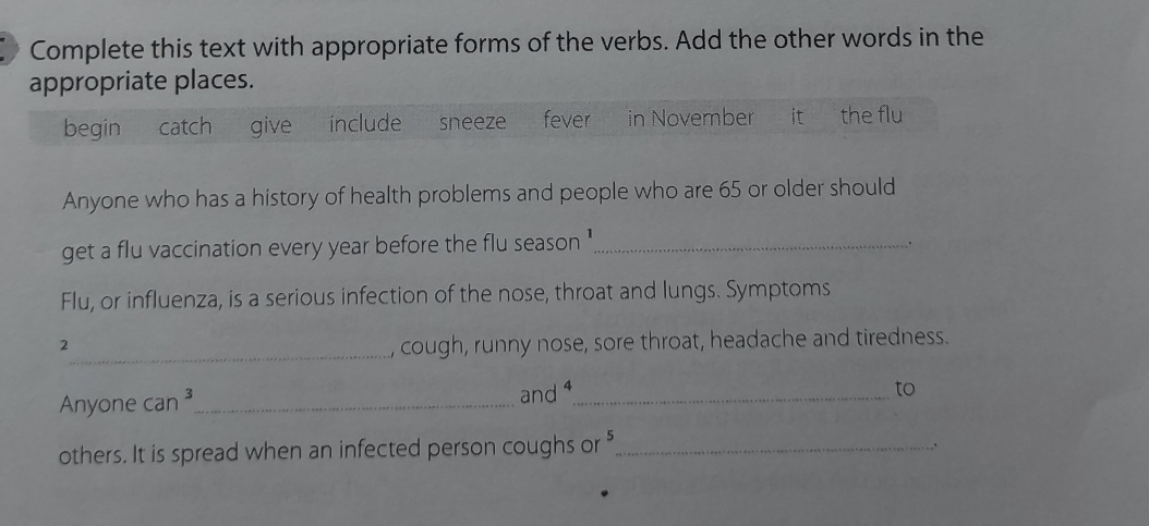 Complete this text with appropriate forms of the verbs. Add the other words in the 
appropriate places. 
begin catch give include sneeze fever in November it the flu 
Anyone who has a history of health problems and people who are 65 or older should 
get a flu vaccination every year before the flu season '_ 
. 
Flu, or influenza, is a serious infection of the nose, throat and lungs. Symptoms 
2_ cough, runny nose, sore throat, headache and tiredness. 
Anyone can^3 _ and 4 _ 
to 
others. It is spread when an infected person coughs or "_ 
、