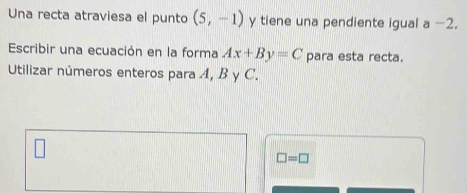 Una recta atraviesa el punto (5,-1) y tiene una pendiente igual a -2. 
Escribir una ecuación en la forma Ax+By=C para esta recta. 
Utilizar números enteros para A, B y C.
□ =□